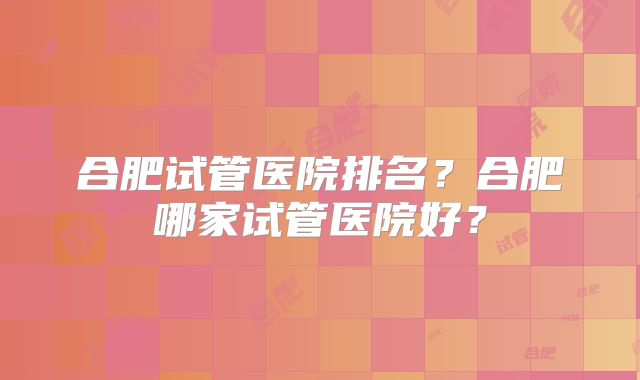 合肥试管医院排名？合肥哪家试管医院好？