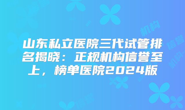 山东私立医院三代试管排名揭晓：正规机构信誉至上，榜单医院2024版