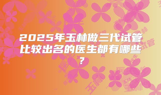 2025年玉林做三代试管比较出名的医生都有哪些？