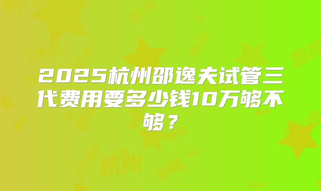2025杭州邵逸夫试管三代费用要多少钱10万够不够?