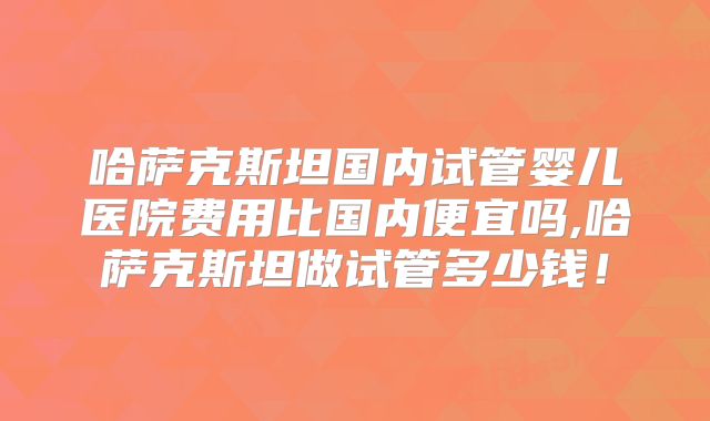 哈萨克斯坦国内试管婴儿医院费用比国内便宜吗,哈萨克斯坦做试管多少钱！