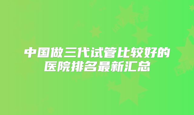 中国做三代试管比较好的医院排名最新汇总