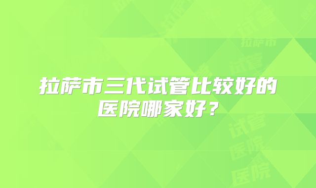 拉萨市三代试管比较好的医院哪家好？