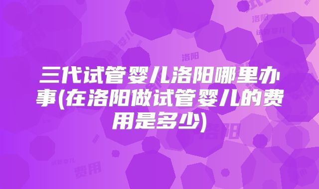 三代试管婴儿洛阳哪里办事(在洛阳做试管婴儿的费用是多少)