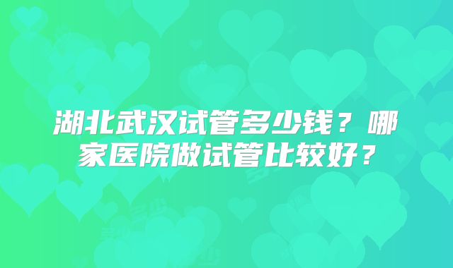 湖北武汉试管多少钱?哪家医院做试管比较好?
