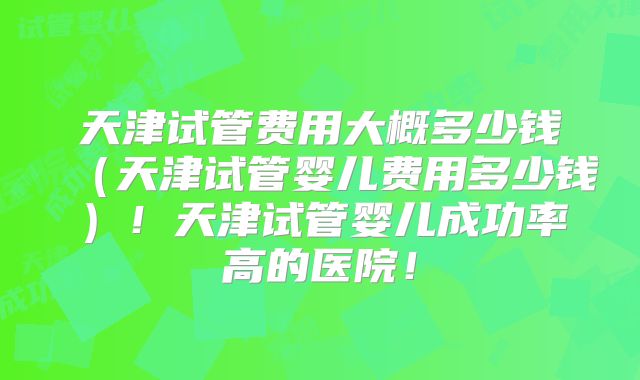 天津试管费用大概多少钱（天津试管婴儿费用多少钱）！天津试管婴儿成功率高的医院！