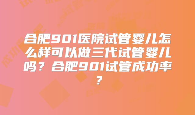 合肥901医院试管婴儿怎么样可以做三代试管婴儿吗？合肥901试管成功率？