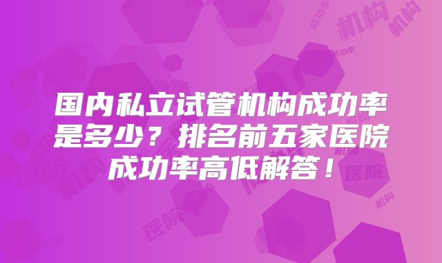 国内私立试管机构成功率是多少？排名前五家医院成功率高低解答！