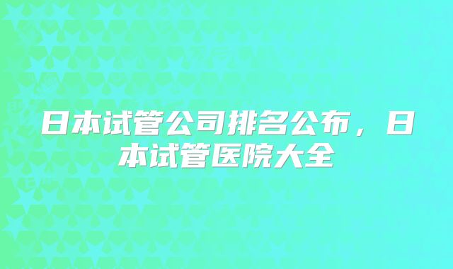 日本试管公司排名公布,日本试管医院大全