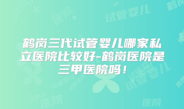 鹤岗三代试管婴儿哪家私立医院比较好-鹤岗医院是三甲医院吗！