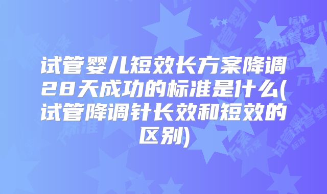 试管婴儿短效长方案降调28天成功的标准是什么(试管降调针长效和短效的区别)
