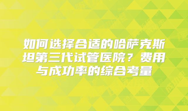 如何选择合适的哈萨克斯坦第三代试管医院？费用与成功率的综合考量