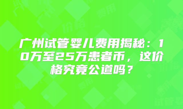 广州试管婴儿费用揭秘：10万至25万患者币，这价格究竟公道吗？