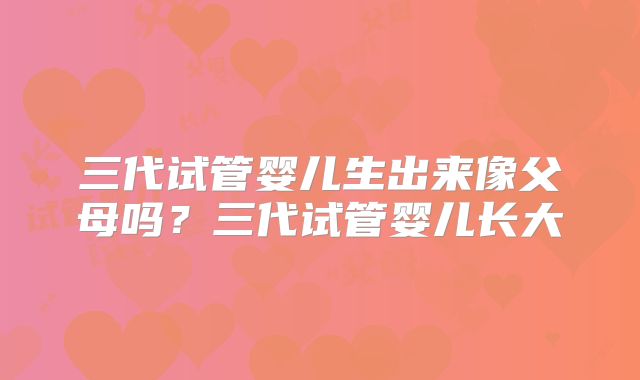 三代试管婴儿生出来像父母吗？三代试管婴儿长大