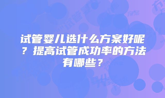 试管婴儿选什么方案好呢？提高试管成功率的方法有哪些？
