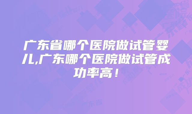 广东省哪个医院做试管婴儿,广东哪个医院做试管成功率高!