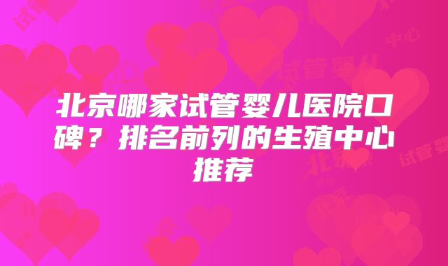 北京哪家试管婴儿医院口碑?排名前列的生殖中心推荐
