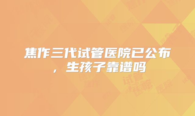 焦作三代试管医院已公布，生孩子靠谱吗
