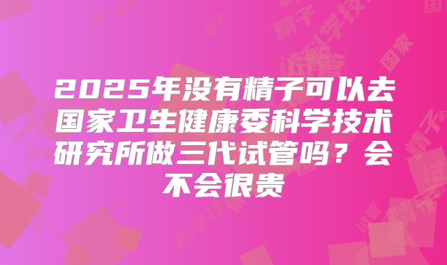 2025年没有精子可以去国家卫生健康委科学技术研究所做三代试管吗？会不会很贵