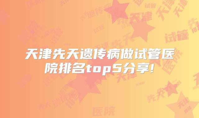 天津先天遗传病做试管医院排名top5分享!
