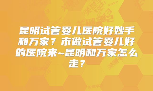 昆明试管婴儿医院好妙手和万家?市做试管婴儿好的医院来~昆明和万家怎么走?