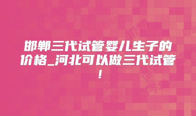 邯郸三代试管婴儿生子的价格_河北可以做三代试管！