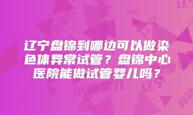 辽宁盘锦到哪边可以做染色体异常试管？盘锦中心医院能做试管婴儿吗？
