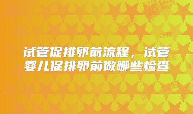 试管促排卵前流程，试管婴儿促排卵前做哪些检查