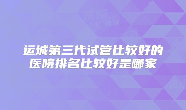 运城第三代试管比较好的医院排名比较好是哪家