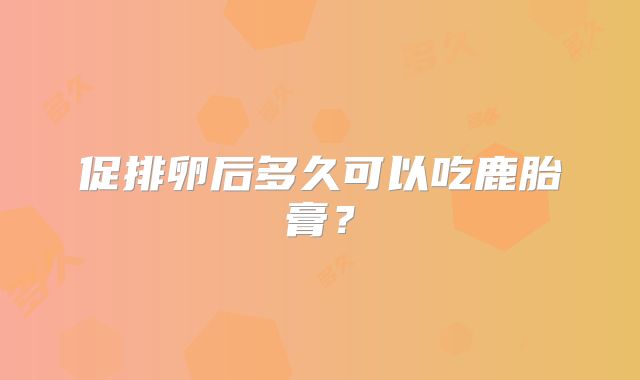 促排卵后多久可以吃鹿胎膏？