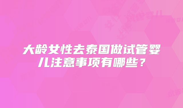 大龄女性去泰国做试管婴儿注意事项有哪些？