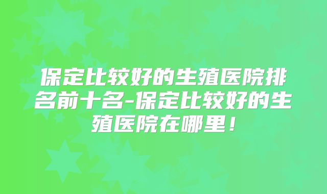 保定比较好的生殖医院排名前十名-保定比较好的生殖医院在哪里！