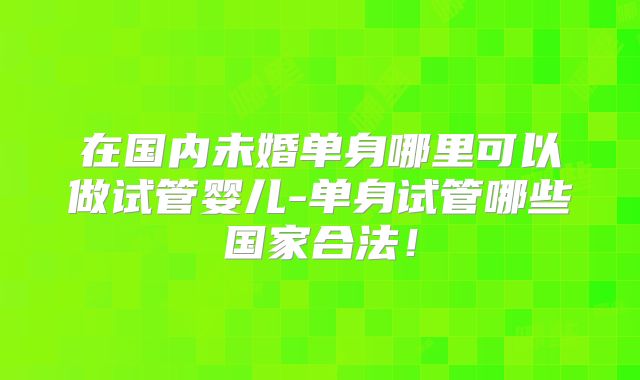 在国内未婚单身哪里可以做试管婴儿-单身试管哪些国家合法!
