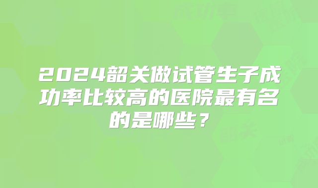 2024韶关做试管生子成功率比较高的医院最有名的是哪些？