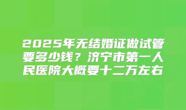 2025年无结婚证做试管要多少钱?济宁市第一人民医院大概要十二万左右