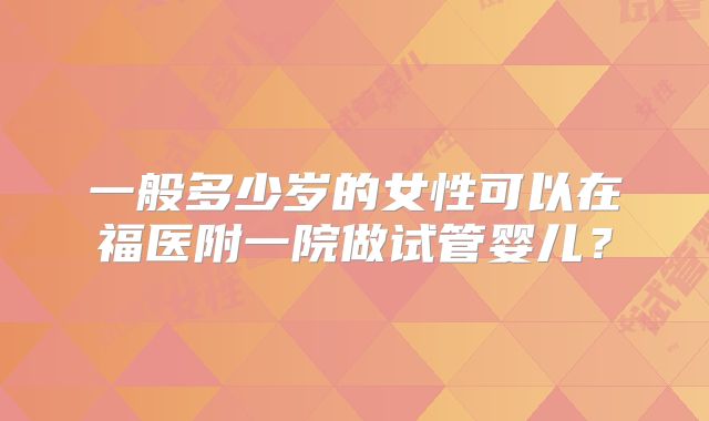 一般多少岁的女性可以在福医附一院做试管婴儿?