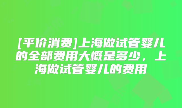 [平价消费]上海做试管婴儿的全部费用大概是多少，上海做试管婴儿的费用