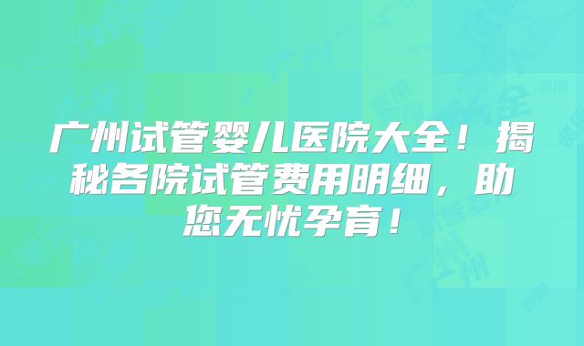 广州试管婴儿医院大全！揭秘各院试管费用明细，助您无忧孕育！
