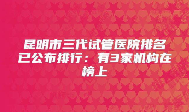 昆明市三代试管医院排名已公布排行：有3家机构在榜上