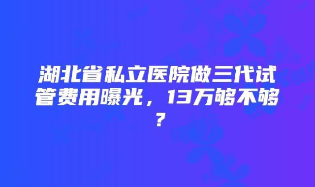 湖北省私立医院做三代试管费用曝光，13万够不够？