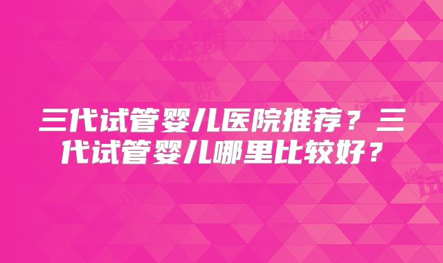 三代试管婴儿医院推荐?三代试管婴儿哪里比较好?