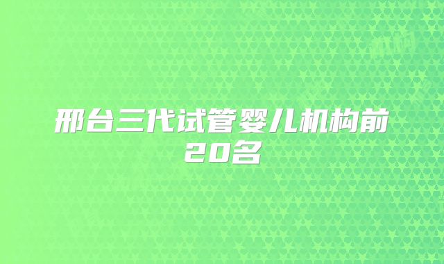邢台三代试管婴儿机构前20名