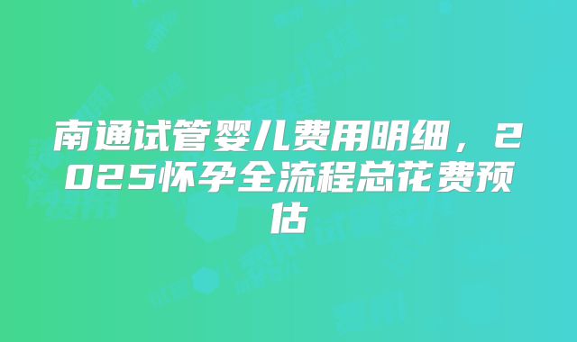 南通试管婴儿费用明细,2025怀孕全流程总花费预估