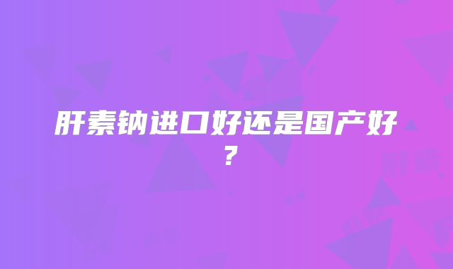 肝素钠进口好还是国产好?