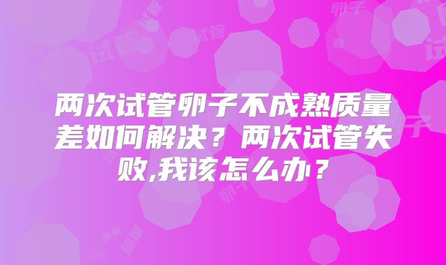 两次试管卵子不成熟质量差如何解决？两次试管失败,我该怎么办？