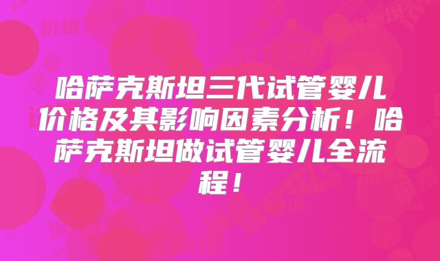 哈萨克斯坦三代试管婴儿价格及其影响因素分析！哈萨克斯坦做试管婴儿全流程！