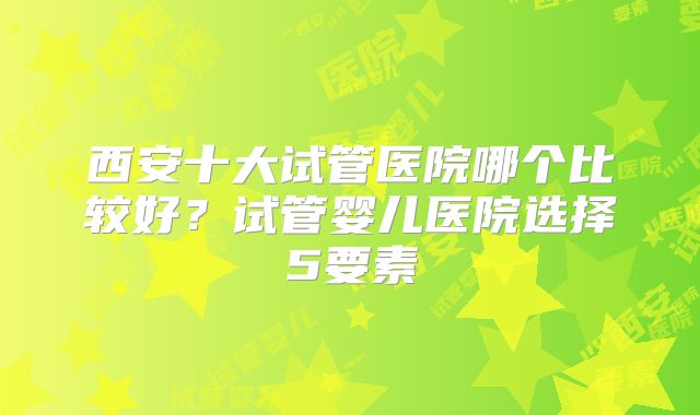 西安十大试管医院哪个比较好？试管婴儿医院选择5要素
