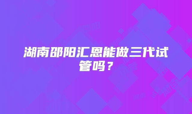 湖南邵阳汇恩能做三代试管吗？