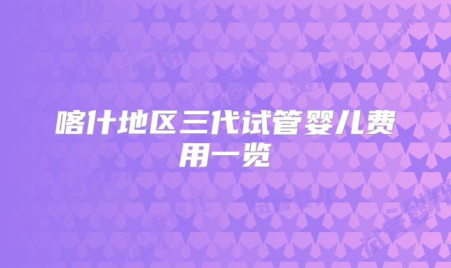 喀什地区三代试管婴儿费用一览