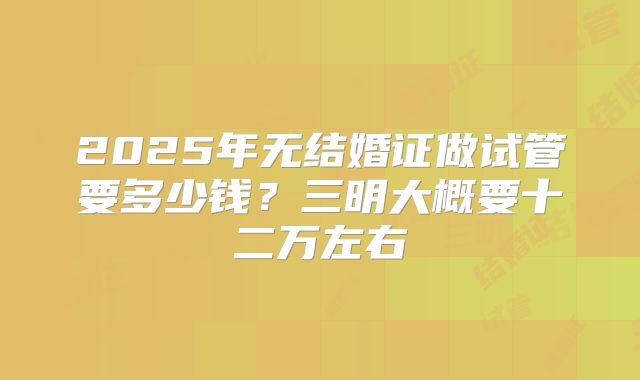2025年无结婚证做试管要多少钱?三明大概要十二万左右